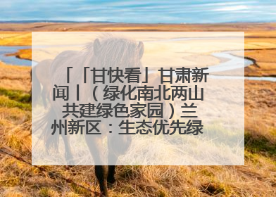 「甘快看」甘肃新闻丨（绿化南北两山 共建绿色家园）兰州新区：生态优先绿色发展 打造生态环保示范区