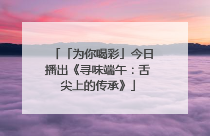 「为你喝彩」今日播出《寻味端午：舌尖上的传承》