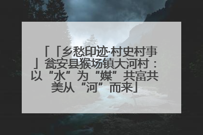 「乡愁印迹·村史村事」瓮安县猴场镇大河村：以“水”为“媒”共富共美从“河”而来