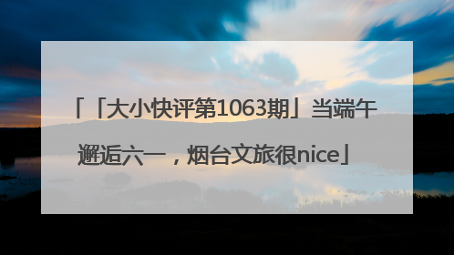 「大小快评第1063期」当端午邂逅六一，烟台文旅很nice