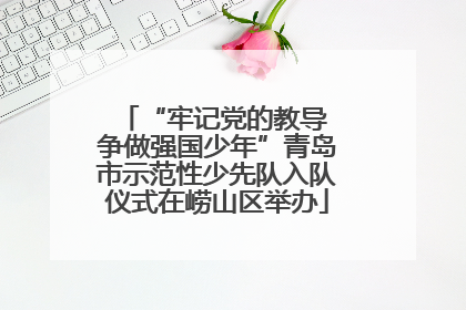 “牢记党的教导 争做强国少年”青岛市示范性少先队入队仪式在崂山区举办