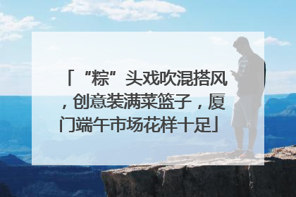 “粽”头戏吹混搭风，创意装满菜篮子，厦门端午市场花样十足