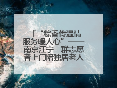 “粽香传温情 服务暖人心”——南京江宁一群志愿者上门陪独居老人包粽子送去节日的欢乐
