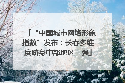 “中国城市网络形象指数”发布：长春多维度跻身中部地区十强