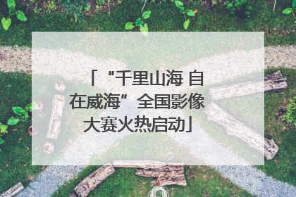 “千里山海 自在威海”全国影像大赛火热启动