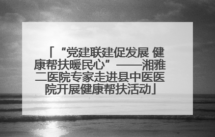 “党建联建促发展 健康帮扶暖民心”——湘雅二医院专家走进县中医医院开展健康帮扶活动