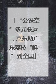“公铁空”多式联运，京东助广东荔枝“鲜”到全国