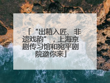 “出箱入匠、非遗戏韵”，上海京剧传习馆和宛平剧院邀你来