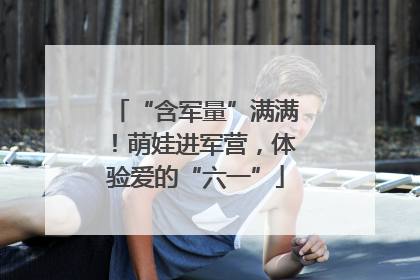“含军量”满满！萌娃进军营，体验爱的“六一”