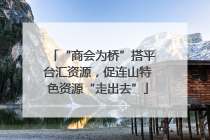 “商会为桥”搭平台汇资源，促连山特色资源“走出去”