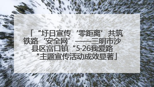 “圩日宣传‘零距离’共筑铁路‘安全网’——三明市沙县区富口镇“5·26我爱路“主题宣传活动成效显著