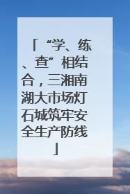 “学、练、查”相结合，三湘南湖大市场灯石城筑牢安全生产防线