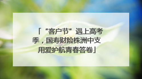 “客户节”遇上高考季，国寿财险株洲中支用爱护航青春答卷