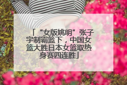 “女版姚明”张子宇制霸篮下，中国女篮大胜日本女篮取热身赛四连胜