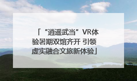 “逍遥武当”VR体验暑期双馆齐开 引领虚实融合文旅新体验