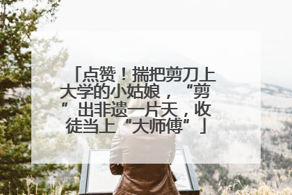 点赞！揣把剪刀上大学的小姑娘，“剪”出非遗一片天，收徒当上“大师傅”
