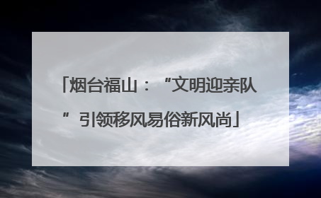 烟台福山：“文明迎亲队”引领移风易俗新风尚