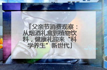 父亲节消费观察：从烟酒礼盒到植物饮料，健康礼迎来“科学养生”新世代