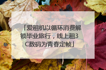 爱租机以循环消费解锁毕业旅行，线上租3C数码为青春定帧