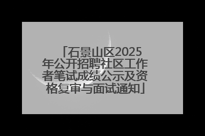石景山区2025年公开招聘社区工作者笔试成绩公示及资格复审与面试通知