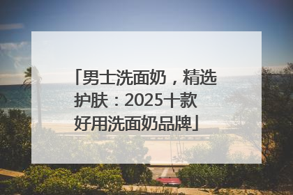 男士洗面奶，精选护肤：2025十款好用洗面奶品牌