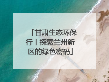 甘肃生态环保行丨探索兰州新区的绿色密码