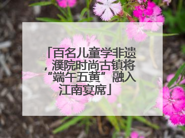 百名儿童学非遗，濮院时尚古镇将“端午五黄”融入江南宴席