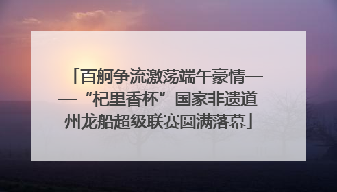 百舸争流激荡端午豪情——“杞里香杯”国家非遗道州龙船超级联赛圆满落幕