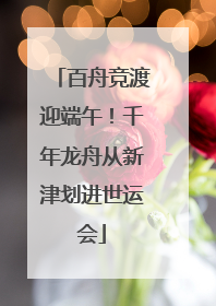 百舟竞渡迎端午！千年龙舟从新津划进世运会