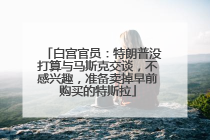 白宫官员：特朗普没打算与马斯克交谈，不感兴趣，准备卖掉早前购买的特斯拉