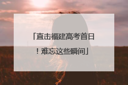 直击福建高考首日！难忘这些瞬间