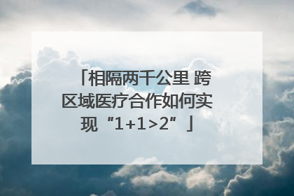 相隔两千公里 跨区域医疗合作如何实现“1+1>2”