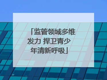 监管领域多维发力 捍卫青少年清新呼吸