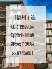 福州（连江）国家远洋渔业基地迎远洋渔船返港高峰