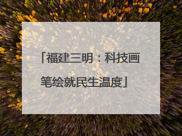 福建三明：科技画笔绘就民生温度