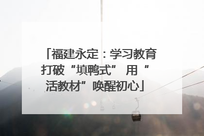 福建永定：学习教育打破“填鸭式” 用“活教材”唤醒初心