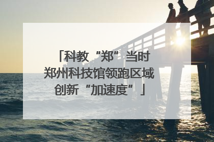 科教“郑”当时 郑州科技馆领跑区域创新“加速度”