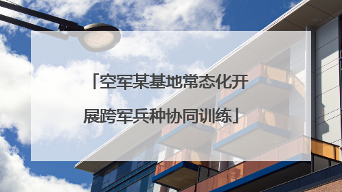 空军某基地常态化开展跨军兵种协同训练