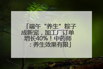 端午“养生”粽子成新宠，加工厂订单增长40%！中药师：养生效果有限