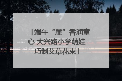 端午“廉”香润童心 大兴路小学萌娃巧制艾草花束