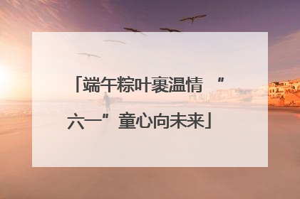 端午粽叶裹温情 “六一”童心向未来