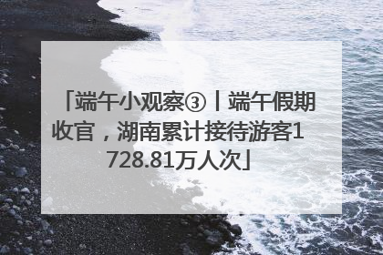 端午小观察③丨端午假期收官，湖南累计接待游客1728.81万人次