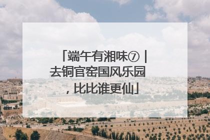 端午有湘味⑦｜去铜官窑国风乐园，比比谁更仙