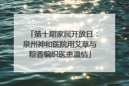 第十期家属开放日：泉州神和医院用艾草与粽香编织医患温情