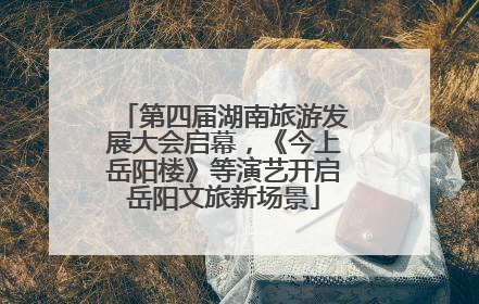 第四届湖南旅游发展大会启幕，《今上岳阳楼》等演艺开启岳阳文旅新场景