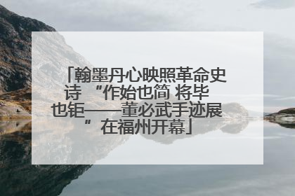 翰墨丹心映照革命史诗 “作始也简 将毕也钜——董必武手迹展”在福州开幕
