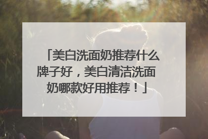 美白洗面奶推荐什么牌子好，美白清洁洗面奶哪款好用推荐！