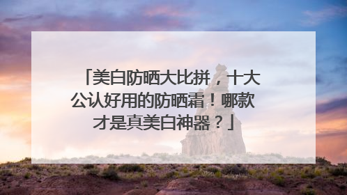 美白防晒大比拼，十大公认好用的防晒霜！哪款才是真美白神器？