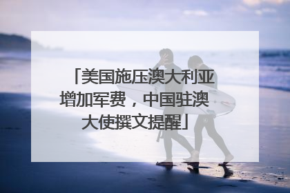 美国施压澳大利亚增加军费，中国驻澳大使撰文提醒
