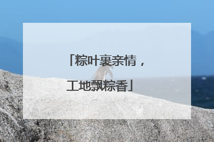 粽叶裹亲情，工地飘粽香